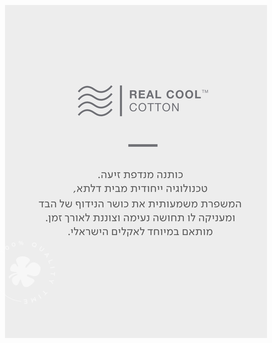 Real cool cotton כותנה מנדפת זיעה. טכנולוגיה ייחדוית מבית דלתא, המשפרת משמעותית את כושר הנידוף של הבד ומעניקה לו תחושה נעימה וצוננת לאורך זמן. מותאם במיוחד לאקלים הישראלי.