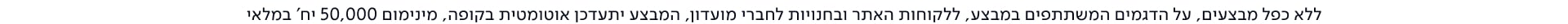 ללא כפל מבצעים, על הדגמים המשתתפים במבצע, ללקוחות האתר ובחנויות לחברי מועדון, המבצע יתעדכן אוטומטית בקופה, מינימום 50,0-00 יח' במלאי