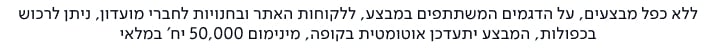 ללא כפל מבצעים, על הדגמים המשתתפים במבצע, ללקוחות האתר ובחנויות לחברי מועדון, ניתן לרכוש בכפולות, המבצע יתעדכן אוטומטית בקופה, מינימום 50,000 יח' במלאי