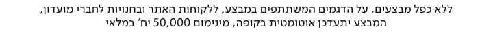 ללא כפל מבצעים, על הדגמים המשתתפים במבצע, ללקוחות האתר ובחנויות לחברי מועדון, המבצע יתעדכן אוטומטית בקופה, מינימום 50,000 יח' במלאי