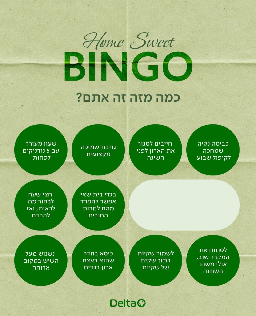 HOME SWEET BINGO 🏠✨
כולנו חטאנו בחלק מהסעיפים בלוח… אבל עכשיו תורכם להפתיע אותנו!

רוצים לזכות ב-DELTA HOME BOX מפנק במיוחד?
(מארז מטורף עמוס בכל טוב מקולקציית הפיג’מות והבית של Delta Home)

איך משתתפים?
1. מצלמים מסך ללוח הבינגו שלנו.
2. מסמנים את העיגולים שמתארים אתכם.
3. החלק החשוב: מוסיפים עיגול בונוס משלכם! (הרגע, ההרגל או הפדיחה הכי ביתית ומצחיקה שלכם).
4. מעלים לסטורי, מתייגים @deltaofficial ונכנסים לתחרות.

 איך זוכים?
מבין כל המשתתפים, נבחר את בעל/ת עיגול הבונוס המקורית והיצירתית ביותר-  שיזכה במארז החלומות של Delta Home!

קדימה, תראו לנו מה הבונוס שלכם 😉

בכפוף לתקנון | בתוקף עד 18/10/2026